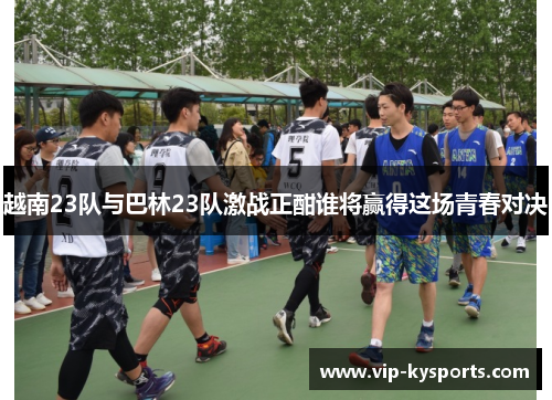 越南23队与巴林23队激战正酣谁将赢得这场青春对决